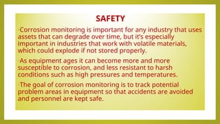SAFETY
•Corrosion monitoring is important for any industry that uses
assets that can degrade over time, but it’s especially
important in industries that work with volatile materials,
which could explode if not stored properly.
•As equipment ages it can become more and more
susceptible to corrosion, and less resistant to harsh
conditions such as high pressures and temperatures.
•The goal of corrosion monitoring is to track potential
problem areas in equipment so that accidents are avoided
and personnel are kept safe.
 