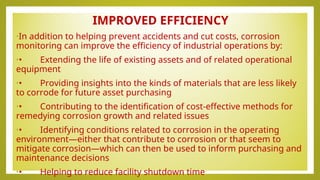 IMPROVED EFFICIENCY
•In addition to helping prevent accidents and cut costs, corrosion
monitoring can improve the efficiency of industrial operations by:
•• Extending the life of existing assets and of related operational
equipment
•• Providing insights into the kinds of materials that are less likely
to corrode for future asset purchasing
•• Contributing to the identification of cost-effective methods for
remedying corrosion growth and related issues
•• Identifying conditions related to corrosion in the operating
environment—either that contribute to corrosion or that seem to
mitigate corrosion—which can then be used to inform purchasing and
maintenance decisions
•• Helping to reduce facility shutdown time
 