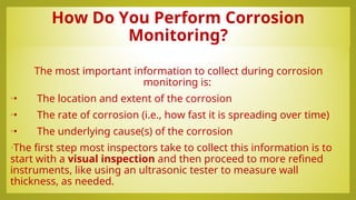 How Do You Perform Corrosion
Monitoring?
The most important information to collect during corrosion
monitoring is:
•• The location and extent of the corrosion
•• The rate of corrosion (i.e., how fast it is spreading over time)
•• The underlying cause(s) of the corrosion
•The first step most inspectors take to collect this information is to
start with a visual inspection and then proceed to more refined
instruments, like using an ultrasonic tester to measure wall
thickness, as needed.
 