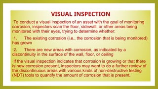 VISUAL INSPECTION
•To conduct a visual inspection of an asset with the goal of monitoring
corrosion, inspectors scan the floor, sidewall, or other areas being
monitored with their eyes, trying to determine whether:
•1. The existing corrosion (i.e., the corrosion that is being monitored)
has grown
•2. There are new areas with corrosion, as indicated by a
discontinuity in the surface of the wall, floor, or ceiling
•If the visual inspection indicates that corrosion is growing or that there
is new corrosion present, inspectors may want to do a further review of
the discontinuous areas with various kinds of non-destructive testing
(NDT) tools to quantify the amount of corrosion that is present.
 