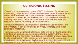 ULTRASONIC TESTING
•One of the most common types of NDT tools used for corrosion
monitoring, after a visual inspection has been done, is an ultrasonic
tester. These testers use short ultrasonic pulse-waves to allow
inspectors to measure the thickness of a corroded wall in order to
quantify how much metal or other material may have been lost
relative to the surrounding, uncorroded areas.
•Although ultrasonic testing is most commonly used on steel and
other metals, it can also be used on wood, concrete, and other
composite materials.
•In many cases, visual and ultrasonic data will be all that’s needed for
maintaining a reliable corrosion monitoring system. If these data
indicate that the corrosion found is an acceptable amount according
to site specifications, the inspector will make a note to continue
monitoring the growth and thickness of the corrosion, and will not
recommend any maintenance be performed at that time.
 