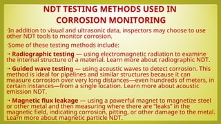 NDT TESTING METHODS USED IN
CORROSION MONITORING
•In addition to visual and ultrasonic data, inspectors may choose to use
other NDT tools to monitor corrosion.
•Some of these testing methods include:
•• Radiographic testing — using electromagnetic radiation to examine
the internal structure of a material. Learn more about radiographic NDT.
•• Guided wave testing — using acoustic waves to detect corrosion. This
method is ideal for pipelines and similar structures because it can
measure corrosion over very long distances—even hundreds of meters, in
certain instances—from a single location. Learn more about acoustic
emission NDT.
•• Magnetic flux leakage — using a powerful magnet to magnetize steel
or other metal and then measuring where there are “leaks” in the
magnetic field, indicating corrosion, pitting, or other damage to the metal.
Learn more about magnetic particle NDT.
 