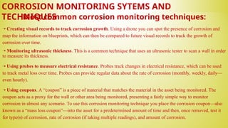 Most common corrosion monitoring techniques:
•• Creating visual records to track corrosion growth. Using a drone you can spot the presence of corrosion and
map the information on blueprints, which can then be compared to future visual records to track the growth of
corrosion over time.
•• Monitoring ultrasonic thickness. This is a common technique that uses an ultrasonic tester to scan a wall in order
to measure its thickness.
•• Using probes to measure electrical resistance. Probes track changes in electrical resistance, which can be used
to track metal loss over time. Probes can provide regular data about the rate of corrosion (monthly, weekly, daily—
even hourly).
•• Using coupons. A “coupon” is a piece of material that matches the material in the asset being monitored. The
coupon acts as a proxy for the wall or other area being monitored, presenting a fairly simple way to monitor
corrosion in almost any scenario. To use this corrosion monitoring technique you place the corrosion coupon—also
known as a “mass loss coupon”—into the asset for a predetermined amount of time and then, once removed, test it
for type(s) of corrosion, rate of corrosion (if taking multiple readings), and amount of corrosion.
CORROSION MONITORING SYTEMS AND
TECHNIQUES
 