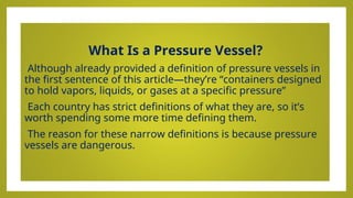 What Is a Pressure Vessel?
•Although already provided a definition of pressure vessels in
the first sentence of this article—they’re “containers designed
to hold vapors, liquids, or gases at a specific pressure”
•Each country has strict definitions of what they are, so it’s
worth spending some more time defining them.
•The reason for these narrow definitions is because pressure
vessels are dangerous.
 