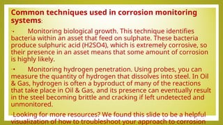Common techniques used in corrosion monitoring
systems:
•• Monitoring biological growth. This technique identifies
bacteria within an asset that feed on sulphate. These bacteria
produce sulphuric acid (H2SO4), which is extremely corrosive, so
their presence in an asset means that some amount of corrosion
is highly likely.
•• Monitoring hydrogen penetration. Using probes, you can
measure the quantity of hydrogen that dissolves into steel. In Oil
& Gas, hydrogen is often a byproduct of many of the reactions
that take place in Oil & Gas, and its presence can eventually result
in the steel becoming brittle and cracking if left undetected and
unmonitored.
•Looking for more resources? We found this slide to be a helpful
visualization of how to troubleshoot your approach to corrosion
 