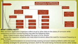 WHAT COMES NEXT?
After corrosion application inspectors collect visual or other data on the status of corrosion while
conducting corrosion monitoring they may take the following steps:
• Make a determination about whether the asset is fit for service
• Review the inspection schedule and make determinations about the need for increased frequency or
other changes
• Develop recommendations to correct/remedy existing corrosion-related problems within the asset
• Develop strategies for preventing corrosion, both for the asset being monitored and for other similar
 