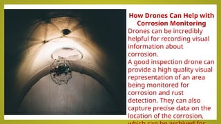 How Drones Can Help with
Corrosion Monitoring
Drones can be incredibly
helpful for recording visual
information about
corrosion.
A good inspection drone can
provide a high quality visual
representation of an area
being monitored for
corrosion and rust
detection. They can also
capture precise data on the
location of the corrosion,
 