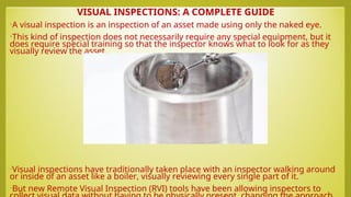 VISUAL INSPECTIONS: A COMPLETE GUIDE
•A visual inspection is an inspection of an asset made using only the naked eye.
•This kind of inspection does not necessarily require any special equipment, but it
does require special training so that the inspector knows what to look for as they
visually review the asset.
•Visual inspections have traditionally taken place with an inspector walking around
or inside of an asset like a boiler, visually reviewing every single part of it.
•But new Remote Visual Inspection (RVI) tools have been allowing inspectors to
 