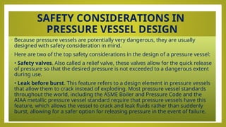 SAFETY CONSIDERATIONS IN
PRESSURE VESSEL DESIGN
• Because pressure vessels are potentially very dangerous, they are usually
designed with safety consideration in mind.
• Here are two of the top safety considerations in the design of a pressure vessel:
• • Safety valves. Also called a relief valve, these valves allow for the quick release
of pressure so that the desired pressure is not exceeded to a dangerous extent
during use.
• • Leak before burst. This feature refers to a design element in pressure vessels
that allow them to crack instead of exploding. Most pressure vessel standards
throughout the world, including the ASME Boiler and Pressure Code and the
AIAA metallic pressure vessel standard require that pressure vessels have this
feature, which allows the vessel to crack and leak fluids rather than suddenly
burst, allowing for a safer option for releasing pressure in the event of failure.
 