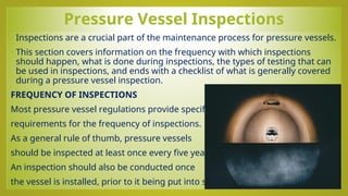 Pressure Vessel Inspections
• Inspections are a crucial part of the maintenance process for pressure vessels.
• This section covers information on the frequency with which inspections
should happen, what is done during inspections, the types of testing that can
be used in inspections, and ends with a checklist of what is generally covered
during a pressure vessel inspection.
FREQUENCY OF INSPECTIONS
Most pressure vessel regulations provide specific
requirements for the frequency of inspections.
As a general rule of thumb, pressure vessels
should be inspected at least once every five years.
An inspection should also be conducted once
the vessel is installed, prior to it being put into service.
 