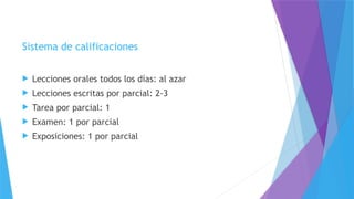 Sistema de calificaciones
 Lecciones orales todos los días: al azar
 Lecciones escritas por parcial: 2-3
 Tarea por parcial: 1
 Examen: 1 por parcial
 Exposiciones: 1 por parcial
 