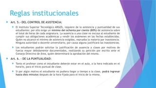 Reglas institucionales
 Art. 5.- DEL CONTROL DE ASISTENCIA:
 El Instituto Superior Tecnológico ARGOS, requiere de la asistencia y puntualidad de sus
estudiantes: por ello exige un mínimo del ochenta por ciento (80%) de asistencia sobre
el total de horas de cada asignatura. La ausencia a una clase no excusa al estudiante de
cumplir sus obligaciones académicas y rendir los exámenes en las fechas establecidas.
Quien no alcance el mínimo de asistencia exigidos, reprueba la materia por inasistencia.
Ninguna autoridad o docente universitario, por causa alguna justificará las inasistencias.
 Los estudiantes podrán solicitar la justificación de ausencia a clases por motivos de
fuerza mayor debidamente documentados, realizando su petición por escrito ante el
Consejo Directivo de Área, quién determinará la aprobación del mismo.
 Art. 6. - DE LA PUNTUALIDAD:
 Tanto el profesor como el estudiante deberán estar en el aula, a la hora indicada en el
horario, para el inicio puntual de clase.
 Si por algún motivo el estudiante no pudiera llegar a tiempo a la clase, podrá ingresar
hasta diez minutos después de la hora fijada para el inicio de la misma.
 