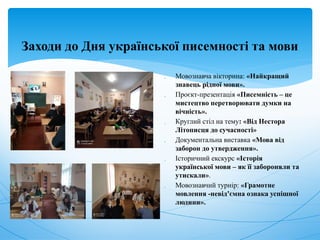Заходи до Дня української писемності та мови
 Мовознавча вікторина: «Найкращий
знавець рідної мови».
 Проєкт-презентація «Писемність – це
мистецтво перетворювати думки на
вічність».
 Круглий стіл на тему: «Від Нестора
Літописця до сучасності»
 Документальна виставка «Мова від
заборон до утвердження».
 Історичний екскурс «Історія
української мови – як її забороняли та
утискали».
 Мовознавчий турнір: «Грамотне
мовлення -невід’ємна ознака успішної
людини».
 