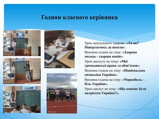 Години класного керівника
 Урок ментального здоровя. «Ти як?
Повертаємось до школи».
 Виховна година на тему: «Здорова
молодь - здорова нація».
 Урок-диспуту на тему: «Мої
громадянські права та обов’язки».
 Виховна година на тему: «Національна
символіка України».
 Виховна година на тему: «Чорнобиль –
біль України».
 Урок-диспут на тему: «Що означає бути
патріотом України?».
 