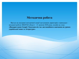 Виступ на засіданні методичної секції заступників директорів з навчально -
виховної роботи ЗП(ПТ)О області – 21 жовтня 2020 року, онлайн на тему:
«Використання Google Classroom під час дистанційного навчання на уроках
української мови та літератури».
Методична робота
 