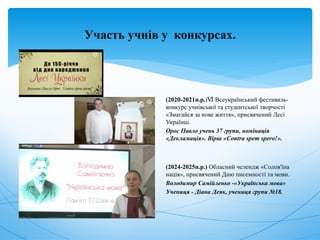 Участь учнів у конкурсах.
(2020-2021н.р.) Всеукраїнський фестиваль-
Ⅵ
конкурс учнівської та студентської творчості
«Змагайся за нове життя», присвячений Лесі
Українці.
Орос Павло учень 37 групи, номінація
«Декламація». Вірш «Contra spem spero!».
(2024-2025н.р.) Обласний челендж «Солов'їна
нація», присвячений Дню писемності та мови.
Володимир Самійленко -«Українська мова»
Учениця - Діана Деяк, учениця групи №18.
 