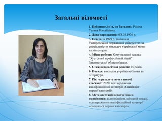 Загальні відомості
 1. Прізвище, ім’я, по батькові: Росоха
Тетяна Михайлівна.
 2. Дата народження: 03.02.1976 р.
 3. Освіта: в 1999 р, закінчила
Ужгородський державний університет за
спеціальністю викладач української мови
та літератури.
 4. Місце роботи: Комунальний заклад
“Хустський професійний ліцей”
Закарпатської обласної ради.
 5. Стаж педагогічної роботи: 25 років.
 6. Посада: викладач української мови та
літератури.
 7. Рік та результати останньої
атестації: 2020, підтвердження
кваліфікаційної категорії «Спеціаліст
першої категорії».
 8. Мета атестації педагогічного
працівника: відповідність займаній посаді,
підтвердження кваліфікаційної категорії
«спеціаліст першої категорії»
 