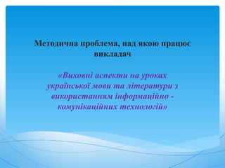 Методична проблема, над якою працює
викладач
«Виховні аспекти на уроках
української мови та літератури з
використанням інформаційно -
комунікаційних технологій»
 