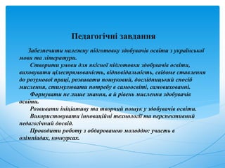 Забезпечити належну підготовку здобувачів освіти з української
мови та літератури.
Створити умови для якісної підготовки здобувачів освіти,
виховувати цілеспрямованість, відповідальність, свідоме ставлення
до розумової праці, розвивати пошуковий, дослідницький спосіб
мислення, стимулювати потребу в самоосвіті, самовихованні.
Формувати не лише знання, а й рівень мислення здобувачів
освіти.
Розвивати ініціативу та творчий пошук у здобувачів освіти.
Використовувати інноваційні технології та перспективний
педагогічний досвід.
Проводити роботу з обдарованою молоддю: участь в
олімпіадах, конкурсах.
Педагогічні завдання
 