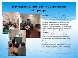 Проведені відкриті уроки з української
літератури
 (2020-2021н.р.) Урок-конференція. " Ольга
Кобилянська . «Усі мої думки тобі, народе
вільний, і пісня серця, музика душі тобі!» "
 (2021-2022н.р.) Урок на тему: «Конфлікт між
буденним життям і високими пориваннями
особистості, дійсністю і мрією. Почуття кохання
Мавки й Лукаша як розквіт творчих сил людини.
Художні особливості драми-феєрії».
 (2022-2023н.р.) Українська ментальність,
гуманістичні традиції народного побуту й
моралі. Ствердження цінностей національної
етики засобами комічного у повісті «Кайдашева
сім’я».
 (2024-2025н.р.) Урок-конференція «Чорна
сповідь моєї Вітчизни». (Голодомор 1932 – 1933
рр. – геноцид українського народу в друкованих
спогадах свідків, творах літератури і мистецтва).
 