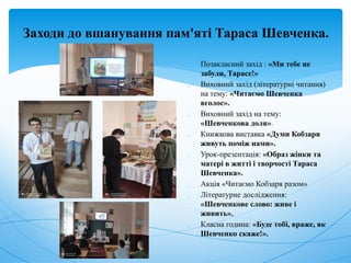 Заходи до вшанування пам'яті Тараса Шевченка.
 Позакласний захід : «Ми тебе не
забули, Тарасе!»
 Виховний захід (літературні читання)
на тему: «Читаємо Шевченка
вголос».
 Виховний захід на тему:
«Шевченкова доля».
 Книжкова виставка «Думи Кобзаря
живуть поміж нами».
 Урок-презентація: «Образ жінки та
матері в житті і творчості Тараса
Шевченка».
 Акція «Читаємо Кобзаря разом»
 Літературне дослідження:
«Шевченкове слово: живе і
живить».
 Класна година: «Буде тобі, враже, як
Шевченко скаже!».
 