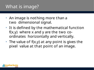 What is image?
• An image is nothing more than a
two dimensional signal.
• It is defined by the mathematical function
f(x,y) where x and y are the two co-
ordinates horizontally and vertically.
• The value of f(x,y) at any point is gives the
pixel value at that point of an image.
 