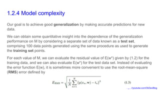 https://youtube.com/OkDevBlog
1.2.4 Model complexity
Our goal is to achieve good generalization by making accurate predictions for new
data.
We can obtain some quantitative insight into the dependence of the generalization
performance on M by considering a separate set of data known as a test set,
comprising 100 data points generated using the same procedure as used to generate
the training set points.
For each value of M, we can evaluate the residual value of E(w*) given by (1.2) for the
training data, and we can also evaluate E(w*) for the test data set. Instead of evaluating
the error function E(w), it is sometimes more convenient to use the root-mean-square
(RMS) error defined by
 