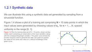 https://youtube.com/OkDevBlog
1.2.1 Synthetic data
We can illustrate this using a synthetic data set generated by sampling from a
sinusoidal function.
Figure 1.4 shows a plot of a training set comprising N = 10 data points in which the
input values were generated by choosing values of xn, for n = 1,...,N, spaced
uniformly in the range [0, 1].
Figure 1.4 Plot of a training data set of N = 10 points, shown as blue
circles, each comprising an observation of the input variable x along
with the corresponding target variable t. The green curve shows the
function sin(2πx) used to generate the data. Our goal is to predict
the value of t for some new value of x, without knowledge of the
green curve.
 