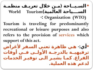 
(
‫ة‬ ‫منظم‬ ‫ف‬ ‫تعري‬ ‫خالل‬ ‫ن‬ ‫م‬ ‫يــاحة‬ ‫الس‬
)‫العالمية‬ ‫ياحة‬ ‫الس‬
World Tourism
Organization (WTO)
-:
Tourism is traveling for predominantly
recreational or leisure purposes and also
refers to the provision of services which
support of this act.

-:‫ي‬‫أ‬
‫ألغراض‬ ‫فر‬‫الس‬ ‫ي‬‫تعن‬ ‫ظاهرة‬ ‫ي‬‫ه‬
‫أوقات‬ ‫ي‬ ‫ف‬ ‫ى‬ ‫األول‬ ‫ة‬ ‫بالدرج‬ ‫ة‬ ‫ترفيهي‬
.
‫الخدمات‬ ‫ر‬ ‫توفي‬ ‫ى‬ ‫ال‬ ‫ر‬ ‫يشي‬ ‫ا‬ ‫كم‬ ‫الفراغ‬
‫العملية‬ ‫هذه‬ ‫لدعم‬
.
 