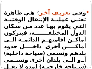
‫ي‬ ‫وف‬
‫ر‬ ‫آخ‬ ‫ف‬ ‫تعري‬
:
-
‫ظاهرة‬ ‫ي‬ ‫ه‬
‫ة‬ ‫الوقتي‬ ‫اإلنتقال‬ ‫ة‬ ‫عملي‬ ‫ي‬ ‫تعن‬
‫كان‬ ‫س‬ ‫ن‬ ‫م‬ ‫عدد‬ ‫ا‬ ‫به‬ ‫يقوم‬ ‫ي‬ ‫الت‬
‫فيتركون‬ ،‫ة‬ ‫المختلف‬ ‫الدول‬
‫ى‬ ‫ال‬ ‫ة‬ ‫الدائم‬ ‫م‬ ‫اقامته‬ ‫ن‬ ‫أماك‬
‫حدود‬ ‫ل‬ ‫داخ‬ ‫أخرى‬ ‫ن‬ ‫أماك‬
) (
‫داخلية‬ ‫سياحة‬ ‫وتسمى‬ ‫بلدهم‬
‫مى‬ ‫وتس‬ ‫أخرى‬ ‫بلدان‬ ‫ى‬ ‫ال‬ ‫و‬ ‫أ‬
) (
‫ل‬ ‫تق‬ ‫ال‬ ‫لمدة‬ ‫ة‬ ‫خارجي‬ ‫ياحة‬ ‫س‬
 