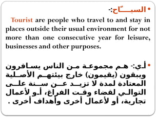 
‫السيـــّـاح‬
-:
Tourist are people who travel to and stay in
places outside their usual environment for not
more than one consecutive year for leisure,
businesses and other purposes.

-:
‫افرون‬ ‫يس‬ ‫الناس‬ ‫ن‬ ‫م‬ ‫ة‬ ‫مجموع‬ ‫م‬ ‫ه‬ ‫ي‬ ‫أ‬
) (
‫لية‬ ‫األص‬ ‫م‬ ‫بيئته‬ ‫خارج‬ ‫يقيمون‬ ‫ويبقون‬
‫ى‬ ‫عل‬ ‫نة‬ ‫س‬ ‫ن‬ ‫ع‬ ‫د‬ ‫تزي‬ ‫ال‬ ‫لمدة‬ ‫المعتادة‬
‫ألعمال‬ ‫و‬ ‫أ‬ ،‫الفراغ‬ ‫ت‬ ‫وق‬ ‫لقضاء‬ ‫ي‬ ‫التوال‬
. ‫أخرى‬ ‫وأهداف‬ ‫أخرى‬ ‫ألعمال‬ ‫أو‬ ،‫تجارية‬
 