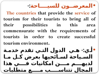 
‫للسيــــاحة‬ ‫المعرضــون‬
-:
The countries that provide the service of
tourism for their tourists to bring all of
their possibilities in this area
commensurate with the requirements of
tourists in order to create successful
tourism environment.

-:
‫ة‬ ‫خدم‬ ‫تقدم‬ ‫ي‬ ‫الت‬ ‫الدول‬ ‫ي‬ ‫ه‬ ‫ي‬ ‫أ‬
‫ا‬ ‫م‬ ‫ل‬ ‫ك‬ ‫بعرض‬ ‫ائحيها‬ ‫لس‬ ‫ياحة‬ ‫الس‬
‫هذا‬ ‫ي‬ ‫ف‬ ‫امكانيات‬ ‫ن‬ ‫م‬ ‫م‬ ‫لديه‬
‫متطلبات‬ ‫ع‬ ‫م‬ ‫ب‬ ‫تتناس‬ ‫المجال‬
 