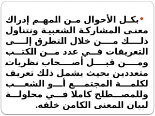 
‫إدراك‬ ‫م‬ ‫المه‬ ‫ن‬ ‫م‬ ‫األحوال‬ ‫ل‬ ‫بك‬
‫ونتناول‬ ‫ة‬ ‫الشعبي‬ ‫ة‬ ‫المشارك‬ ‫ى‬ ‫معن‬
‫ى‬ ‫إل‬ ‫التطرق‬ ‫خالل‬ ‫ن‬ ‫م‬ ‫ك‬ ‫ذل‬
‫ب‬ ‫الكت‬ ‫ن‬ ‫م‬ ‫عدد‬ ‫ي‬ ‫ف‬ ‫التعريفات‬
‫نظريات‬ ‫حاب‬ ‫أص‬ ‫ل‬ ‫قب‬ ‫ن‬ ‫وم‬
‫تعريف‬ ‫ذلك‬ ‫يشمل‬ ‫بحيث‬ ‫متعددين‬
‫ب‬ ‫الشع‬ ‫و‬ ‫أ‬ ‫ع‬ ‫المجتم‬ ‫ة‬ ‫لكلم‬
‫ة‬ ‫محاول‬ ‫ي‬ ‫ف‬ ‫كامال‬ ‫طلح‬ ‫وللمص‬
‫خلفه‬ ‫الكامن‬ ‫المعنى‬ ‫لبيان‬
.
 