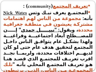 
‫المجتمع‬ ‫تعريف‬
(
community
: )

‫وتس‬ ‫ك‬ ‫ني‬ ‫يعرف‬ ‫ع‬ ‫المجتم‬
Nick Wates
:‫بأنه‬
‫اهتمامات‬ ‫لهم‬ ‫الناس‬ ‫ن‬‫م‬ ‫مجموعة‬
‫ة‬ ‫جغرافي‬ ‫ة‬ ‫منطق‬ ‫ي‬ ‫ف‬ ‫يعيشون‬ ‫ة‬ ‫مشترك‬
‫محددة‬
" :‫ويقول‬ ،
‫حمدي‬ ‫ل‬ ‫نبي‬
"
‫ن‬ ‫إ‬
‫ة‬ ‫وفراغي‬ ‫ة‬ ‫اجتماعي‬ ‫أبعاد‬ ‫طلح‬ ‫للمص‬
‫ل‬ ‫داخ‬ ‫الناس‬ ‫ق‬ ‫يتواف‬ ‫عام‬ ‫ل‬ ‫بشك‬ ‫ولهذا‬
‫كان‬ ‫لو‬ ‫حتى‬ ‫عام‬ ‫هدف‬ ‫لتحقيق‬ ‫المجتمع‬
‫د‬ ‫نج‬ ‫ا‬ ‫ولربم‬ ،‫محددة‬ ‫اختالفات‬ ‫م‬ ‫لديه‬
‫ا‬ ‫هن‬ ‫د‬ ‫قص‬ ‫الذي‬ ‫ع‬ ‫للمجتم‬ ‫ف‬ ‫تعري‬ ‫اقرب‬
" ‫ه‬ ‫بأن‬ ‫ي‬ ‫المحل‬ ‫ع‬ ‫المجتم‬ ‫ف‬ ‫تعري‬ ‫و‬ ‫ه‬
‫ك‬ ‫تل‬
‫يرتبطون‬ ‫ن‬ ‫الذي‬ ،‫الناس‬ ‫ن‬ ‫م‬ ‫ة‬ ‫المجموع‬
 