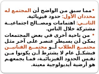 
‫ن‬‫أ‬ ‫ح‬‫الواض‬ ‫ن‬‫م‬ ‫بق‬‫س‬ ‫ا‬‫مم‬
‫ه‬‫ل‬ ‫ع‬‫المجتم‬
:‫األول‬ ‫محددان‬
.‫فيزيائية‬ ‫حدود‬
:‫ي‬ ‫الثان‬
‫ة‬ ‫اجتماعي‬ ‫الح‬ ‫ومص‬ ‫اهتمامات‬
.‫الناس‬ ‫خالل‬ ‫مشتركة‬

‫المجتمعات‬ ‫بعض‬ ‫في‬ ‫أخرى‬ ‫ناحية‬ ‫من‬
‫ل‬ ‫مث‬ ‫ر‬ ‫آخ‬ ‫ى‬ ‫عل‬ ‫ر‬ ‫عنص‬ ‫يطر‬ ‫يس‬ ‫ن‬ ‫أ‬ ‫ن‬ ‫يمك‬
‫الطالب‬ ‫ع‬ ‫مجتم‬
‫و‬ ‫أ‬
‫ن‬ ‫الفناني‬ ‫ع‬ ‫مجتم‬
‫ن‬ ‫م‬ ‫يكونوا‬ ‫ن‬ ‫أ‬ ‫يشترط‬ ‫ال‬ ‫عام‬ ‫ل‬ ‫فبشك‬
‫م‬ ‫يجمعه‬ ‫ا‬ ‫فم‬ ،‫ة‬ ‫الفيزيائي‬ ‫الحدود‬ ‫س‬ ‫نف‬
.‫معينة‬ ‫أيديولوجية‬ ‫أرضية‬ ‫هو‬
 