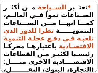 
‫بر‬ ‫تعت‬
‫ياحة‬ ‫الس‬
‫ر‬ ‫أكث‬ ‫ن‬ ‫م‬
،‫م‬ ‫العال‬ ‫ي‬ ‫ف‬ ً‫نموا‬ ‫ناعات‬ ‫الص‬
‫ناعات‬ ‫الص‬ ‫ن‬ ‫م‬ ‫ا‬ ‫انه‬ ‫ا‬ ‫كم‬
‫ة‬ ‫التنموي‬
‫الذي‬ ‫للدور‬ ‫نظرا‬
‫ة‬ ‫التنمي‬ ‫ة‬ ‫عجل‬ ‫ع‬ ‫دف‬ ‫ي‬ ‫ف‬ ‫ه‬ ‫تلعب‬
‫ادية‬ ‫االقتص‬
‫ا‬ ‫محرك‬ ‫ا‬ ‫باعتباره‬
‫القطاعات‬ ‫ن‬ ‫م‬ ‫ر‬ ‫لكثي‬ ‫يا‬ ‫رئيس‬
:‫ل‬ ‫مث‬ ‫االخرى‬ ‫ادية‬ ‫االقتص‬
(
،‫ل‬ ‫النق‬ ،‫البنوك‬ ،‫التجارة‬
 