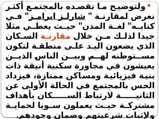 
‫ر‬ ‫أكث‬ ‫ع‬ ‫بالمجتم‬ ‫ده‬ ‫نقص‬ ‫ا‬ ‫م‬ ‫ح‬ ‫ولتوضي‬
‫ة‬ ‫لمقارن‬ ‫نعرض‬
"
‫ز‬ ‫ابرام‬ ‫ز‬ ‫شارل‬
"
‫ي‬ ‫ف‬
" "
‫مثال‬ ‫ي‬ ‫يعط‬ ‫ث‬ ‫حي‬ ‫المدن‬ ‫ة‬ ‫لغ‬ ‫ه‬ ‫كتاب‬
‫خالل‬ ‫ن‬ ‫م‬ ‫ك‬ ‫لذل‬ ‫جيدا‬
‫ة‬ ‫مقارن‬
‫كان‬ ‫الس‬
‫لتكون‬ ‫ة‬ ‫منطق‬ ‫ى‬ ‫عل‬ ‫د‬ ‫الي‬ ‫يضعون‬ ‫الذي‬
‫ن‬ ‫الذي‬ ‫الناس‬ ‫ن‬ ‫وبي‬ ‫م‬ ‫له‬ ‫توطنه‬ ‫مس‬
‫ذات‬ ‫أنيقة‬ ‫سكنية‬ ‫مجاورة‬ ‫في‬ ‫يعيشون‬
‫فيزداد‬ ،‫ممتازة‬ ‫اكن‬‫ومس‬ ‫ة‬‫فيزيائي‬ ‫ة‬‫بني‬
‫عن‬ ‫األولى‬ ‫الحالة‬ ‫في‬ ‫بالمجتمع‬ ‫الحس‬
‫بأهداف‬ ‫كان‬ ‫الس‬ ‫الرتباط‬ ‫ة‬ ‫الثاني‬
‫ة‬ ‫لحماي‬ ‫ويا‬ ‫س‬ ‫يعملون‬ ‫ث‬ ‫حي‬ ‫ة‬ ‫مشترك‬
.‫وجودهم‬ ‫وضمان‬ ‫شرعيتهم‬ ‫وإلثبات‬
 