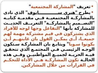 
‫تعريف‬
"
‫المجتمعية‬ ‫المشاركة‬
"

" ‫يطرح‬
‫انوف‬ ‫س‬ ‫هنري‬
”
‫نادى‬ ‫الذي‬
‫ه‬ ‫كتاب‬ ‫ة‬ ‫مقدم‬ ‫ي‬ ‫ف‬ ‫ة‬ ‫المجتمعي‬ ‫ة‬ ‫بالمشارك‬
" "
‫ث‬ ‫الحدي‬ ‫ف‬ ‫التعري‬ ‫ة‬ ‫بالمشارك‬ ‫ميم‬ ‫التص‬
" ‫بأنها‬ ‫للمشاركة‬
‫لألفراد‬ ‫لوجه‬ ‫وجها‬ ‫التفاعل‬
‫لهم‬ ‫مهمة‬ ‫مشتركة‬ ‫قيم‬ ‫في‬ ‫يشتركون‬ ‫الذي‬
‫ن‬ ‫أ‬ ‫م‬ ‫غايته‬ ‫بان‬ ‫القول‬ ‫ن‬ ‫يمك‬ ‫ي‬ ‫أ‬ ،‫ا‬ ‫جميع‬
‫ويا‬ ‫س‬ ‫يكونوا‬
"
‫تكون‬ ‫س‬ ‫ة‬ ‫المشارك‬ ‫بان‬ ‫ع‬ ‫ويتاب‬
‫ق‬ ‫تتحق‬ ‫الذي‬ ‫ع‬ ‫المجتم‬ ‫ي‬ ‫ف‬ ‫ي‬ ‫الرئيس‬ ‫ه‬ ‫الوج‬
‫هذه‬ ‫ي‬ ‫وف‬ ‫ن‬ ‫المواطني‬ ‫ع‬ ‫لجمي‬ ‫ة‬ ‫الحري‬ ‫ه‬ ‫في‬
‫ة‬ ‫الحال‬
‫م‬ ‫للتحك‬ ‫األداة‬ ‫ي‬ ‫ه‬ ‫ة‬ ‫المشارك‬ ‫تكون‬
‫المشاركين‬ ‫خالل‬ ‫من‬ ‫القرارات‬ ‫في‬
.
 