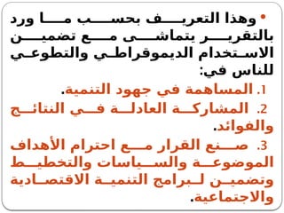 
‫ورد‬ ‫ا‬ ‫م‬ ‫ب‬ ‫بحس‬ ‫ف‬ ‫التعري‬ ‫وهذا‬
‫ن‬ ‫تضمي‬ ‫ع‬ ‫م‬ ‫ى‬ ‫يتماش‬ ‫ر‬ ‫بالتقري‬
‫ي‬ ‫والتطوع‬ ‫ي‬ ‫الديموقراط‬ ‫تخدام‬ ‫االس‬
‫في‬ ‫للناس‬
:
.1
‫التنمية‬ ‫جهود‬ ‫في‬ ‫المساهمة‬
.
.2
‫ج‬ ‫النتائ‬ ‫ي‬ ‫ف‬ ‫ة‬ ‫العادل‬ ‫ة‬ ‫المشارك‬
‫والفوائد‬
.
.3
‫األهداف‬ ‫احترام‬ ‫ع‬ ‫م‬ ‫القرار‬ ‫نع‬ ‫ص‬
‫ط‬ ‫والتخطي‬ ‫ياسات‬ ‫والس‬ ‫ة‬ ‫الموضوع‬
‫ادية‬ ‫االقتص‬ ‫ة‬ ‫التنمي‬ ‫برامج‬ ‫ل‬ ‫ن‬ ‫وتضمي‬
‫واالجتماعية‬
.
 