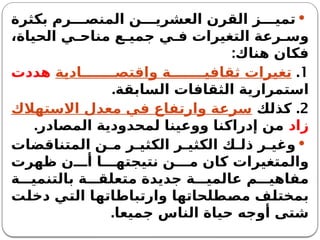 
‫بكثرة‬ ‫رم‬ ‫المنص‬ ‫ن‬ ‫العشري‬ ‫القرن‬ ‫ز‬ ‫تمي‬
،‫الحياة‬ ‫ي‬ ‫مناح‬ ‫ع‬ ‫جمي‬ ‫ي‬ ‫ف‬ ‫التغيرات‬ ‫رعة‬ ‫وس‬
:‫هناك‬ ‫فكان‬
1
.
‫ادية‬ ‫واقتص‬ ‫ة‬ ‫ثقافي‬ ‫تغيرات‬
‫هددت‬
.‫السابقة‬ ‫الثقافات‬ ‫استمرارية‬
2
.
‫كذلك‬
‫االستهالك‬ ‫معدل‬ ‫في‬ ‫وارتفاع‬ ‫سرعة‬
‫زاد‬
.‫المصادر‬ ‫لمحدودية‬ ‫ووعينا‬ ‫إدراكنا‬ ‫من‬

‫المتناقضات‬ ‫ن‬ ‫م‬ ‫ر‬ ‫الكثي‬ ‫ر‬ ‫الكثي‬ ‫ك‬ ‫ذل‬ ‫ر‬ ‫وغي‬
‫ظهرت‬ ‫ن‬ ‫أ‬ ‫ا‬ ‫نتيجته‬ ‫ن‬ ‫م‬ ‫كان‬ ‫والمتغيرات‬
‫ة‬ ‫بالتنمي‬ ‫ة‬ ‫متعلق‬ ‫جديدة‬ ‫ة‬ ‫عالمي‬ ‫م‬ ‫مفاهي‬
‫دخلت‬ ‫التي‬ ‫وارتباطاتها‬ ‫مصطلحاتها‬ ‫بمختلف‬
‫جميعا‬ ‫الناس‬ ‫حياة‬ ‫أوجه‬ ‫شتى‬
.
 