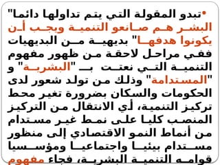 
‫ا‬‫دائم‬ ‫ا‬‫تداوله‬ ‫م‬‫يت‬ ‫ي‬‫الت‬ ‫ة‬‫المقول‬ ‫تبدو‬
"
‫ن‬ ‫أ‬ ‫ب‬ ‫ويج‬ ‫ة‬ ‫التنمي‬ ‫انعو‬ ‫ص‬ ‫م‬ ‫ه‬ ‫ر‬ ‫البش‬
‫ا‬ ‫هدفه‬ ‫يكونوا‬
"
‫البديهيات‬ ‫ن‬ ‫م‬ ‫ة‬ ‫بديهي‬
‫مفهوم‬ ‫ظهور‬ ‫ن‬ ‫م‬ ‫ة‬ ‫الحق‬ ‫ل‬ ‫مراح‬ ‫ي‬ ‫فف‬
" ‫بـ‬ ‫ت‬ ‫نعت‬ ‫ي‬ ‫الت‬ ‫ة‬ ‫التنمي‬
‫ة‬ ‫البشري‬
"
‫و‬
"
‫تدامة‬ ‫المس‬
"
‫لدى‬ ‫شعور‬ ‫د‬ ‫تول‬ ‫ن‬ ‫م‬ ‫ك‬ ‫وذل‬
‫ط‬‫مح‬ ‫ر‬‫تغي‬ ‫بضرورة‬ ‫كان‬‫والس‬ ‫الحكومات‬
‫ز‬ ‫التركي‬ ‫ن‬ ‫م‬ ‫االنتقال‬ ‫ي‬ ‫أ‬ ،‫ة‬ ‫التنمي‬ ‫ز‬ ‫تركي‬
‫تدام‬ ‫مس‬ ‫ر‬ ‫غي‬ ‫ط‬ ‫نم‬ ‫ى‬ ‫عل‬ ‫ا‬ ‫كلي‬ ‫ب‬ ‫المنص‬
‫منظور‬ ‫إلى‬ ‫االقتصادي‬ ‫النمو‬ ‫أنماط‬ ‫ن‬‫م‬
‫سيا‬ ‫ومؤس‬ ‫ا‬ ‫واجتماعي‬ ‫ا‬ ‫بيئي‬ ‫تدام‬ ‫مس‬
‫فجاء‬ ،‫ة‬ ‫البشري‬ ‫ة‬ ‫التنمي‬ ‫ه‬ ‫قوام‬
‫مفهوم‬
 