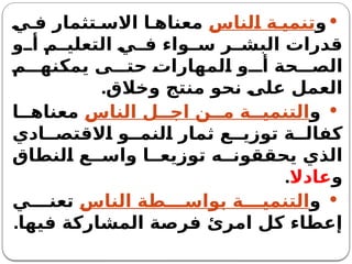 
‫و‬
‫الناس‬ ‫ة‬ ‫تنمي‬
‫ي‬ ‫ف‬ ‫تثمار‬ ‫االس‬ ‫ا‬ ‫معناه‬
‫و‬ ‫أ‬ ‫م‬ ‫التعلي‬ ‫ي‬ ‫ف‬ ‫واء‬ ‫س‬ ‫ر‬ ‫البش‬ ‫قدرات‬
‫م‬ ‫يمكنه‬ ‫ى‬ ‫حت‬ ‫المهارات‬ ‫و‬ ‫أ‬ ‫حة‬ ‫الص‬
.‫وخالق‬ ‫منتج‬ ‫نحو‬ ‫على‬ ‫العمل‬

‫و‬
‫الناس‬ ‫ل‬ ‫اج‬ ‫ن‬ ‫م‬ ‫ة‬ ‫التنمي‬
‫ا‬ ‫معناه‬
‫ادي‬ ‫االقتص‬ ‫و‬ ‫النم‬ ‫ثمار‬ ‫ع‬ ‫توزي‬ ‫ة‬ ‫كفال‬
‫النطاق‬ ‫ع‬ ‫واس‬ ‫ا‬ ‫توزيع‬ ‫ه‬ ‫يحققون‬ ‫الذي‬
‫و‬
‫عادال‬
.

‫و‬
‫الناس‬ ‫طة‬ ‫بواس‬ ‫ة‬ ‫التنمي‬
‫ي‬ ‫تعن‬
.‫فيها‬ ‫المشاركة‬ ‫فرصة‬ ‫امرئ‬ ‫كل‬ ‫إعطاء‬
 