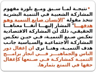 
‫مفهوم‬ ‫بلورة‬ ‫ع‬ ‫وم‬ ‫بق‬ ‫س‬ ‫ا‬ ‫لم‬ ‫ة‬ ‫نتيج‬
‫ة‬ ‫البشري‬ ‫ة‬ ‫التنمي‬ ‫ي‬ ‫ف‬ ‫ة‬ ‫الشعبي‬ ‫ة‬ ‫المشارك‬
‫ة‬‫مقول‬ ‫ذ‬‫تتخ‬
"
‫و‬‫وه‬ ‫ة‬‫التنمي‬ ‫انع‬‫ص‬ ‫ان‬‫اإلنس‬
‫ا‬ ‫هدفه‬
"
‫ا‬ ‫معناه‬ ‫ا‬ ‫أنف‬ ‫ا‬ ‫إليه‬ ‫المشار‬
‫ادية‬‫االقتص‬ ‫ة‬‫المشارك‬ ‫ن‬‫أ‬ ‫ك‬‫ذل‬ ،‫ي‬‫الحقيق‬
‫س‬ ‫تعك‬ ‫ن‬ ‫حي‬ ‫ي‬ ‫ف‬ ،‫ة‬ ‫التنمي‬ ‫نع‬ ‫ص‬ ‫س‬ ‫تعك‬
‫ب‬ ‫جان‬ ‫ياسية‬ ‫والس‬ ‫ة‬ ‫االجتماعي‬ ‫ة‬ ‫المشارك‬
‫نرى‬ ‫ا‬ ‫وهن‬ ،‫ة‬ ‫التنمي‬ ‫هدف‬
‫دور‬ ‫إغفال‬ ‫ان‬
‫ج‬ ‫برام‬ ‫انجاز‬ ‫ي‬ ‫ف‬ ‫ر‬ ‫والجماهي‬ ‫الناس‬
‫كإغفال‬ ‫نعها‬ ‫ص‬ ‫ي‬ ‫ف‬ ‫ة‬ ‫كمشارك‬ ‫ة‬ ‫التنمي‬
.‫بثمارها‬ ‫التمتع‬ ‫في‬ ‫حقها‬
 