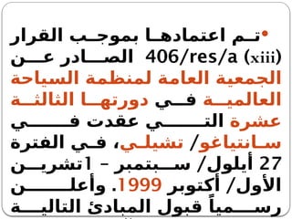 
‫القرار‬ ‫ب‬ ‫بموج‬ ‫ا‬ ‫اعتماده‬ ‫م‬ ‫ت‬
(
xiii
)
406/res/a
‫ن‬ ‫ع‬ ‫ادر‬ ‫الص‬
‫السياحة‬ ‫لمنظمة‬ ‫العامة‬ ‫الجمعية‬
‫ة‬ ‫العالمي‬
‫ي‬ ‫ف‬
‫ة‬ ‫الثالث‬ ‫ا‬ ‫دورته‬
‫عشرة‬
‫ي‬ ‫ف‬ ‫عقدت‬ ‫ي‬ ‫الت‬
‫انتياغو‬ ‫س‬
/
‫ي‬ ‫تشيل‬
‫الفترة‬ ‫ي‬ ‫ف‬ ،
27
– /
‫بتمبر‬ ‫س‬ ‫أيلول‬
1
‫ن‬ ‫تشري‬
/
‫أكتوبر‬ ‫األول‬
1999
.
‫ن‬ ‫وأعل‬
‫ة‬ ‫التالي‬ ‫المبادئ‬ ‫قبول‬ ً‫ميا‬ ‫رس‬
 