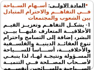 
‫ى‬ ‫االول‬ ‫المادة‬
:
‫ياحة‬ ‫الس‬ ‫هام‬ ‫أس‬
‫المتبادل‬ ‫واالحترام‬ ‫م‬ ‫التفاه‬ ‫ي‬ ‫ف‬
‫والمجتمعات‬ ‫الشعوب‬ ‫بين‬
1
-
‫م‬ ‫القي‬ ‫ز‬ ‫وتعزي‬ ‫م‬ ‫التفاه‬ ‫ل‬ ‫يشك‬
‫ن‬ ‫بي‬ ‫ا‬ ‫عليه‬ ‫المتعارف‬ ‫ة‬ ‫األخالقي‬
‫واحترام‬ ‫التسامح‬ ‫إلى‬ ‫إضافة‬ ،‫البشر‬
‫فية‬ ‫والفلس‬ ‫ة‬ ‫الديني‬ ‫د‬ ‫العقائ‬ ‫تنوع‬
‫ياحة‬ ‫للس‬ ً‫اسا‬ ‫أس‬ ،‫ة‬ ‫واألخالقي‬
‫ي‬ ‫ينبغ‬ ‫لذا‬ ،‫ا‬ ‫له‬ ‫ة‬ ‫ونتيج‬ ‫ؤولة‬ ‫المس‬
‫ة‬ ‫التنمي‬ ‫ي‬ ‫ف‬ ‫لحة‬ ‫المص‬ ‫حاب‬ ‫ألص‬
 