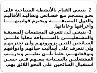 2
-
‫ى‬ ‫عل‬ ‫ياحية‬ ‫الس‬ ‫ة‬ ‫باألنشط‬ ‫القيام‬ ‫ي‬ ‫ينبغ‬
‫م‬ ‫األقالي‬ ‫د‬ ‫وتقالي‬ ‫ائص‬ ‫خص‬ ‫ع‬ ‫م‬ ‫جم‬ ‫ينس‬ ‫و‬ ‫نح‬
‫ا‬ ‫قوانينه‬ ‫ويحترم‬ ‫ة‬ ‫المضيف‬ ‫والدول‬
.‫وعاداتها‬ ‫وأعرافها‬
3
-
‫ة‬ ‫المضيف‬ ‫المجتمعات‬ ‫تتعرف‬ ‫ن‬ ‫أ‬ ‫ي‬ ‫ينبغ‬
‫ى‬ ‫عل‬ ً‫محليا‬ ‫ياحة‬ ‫بالس‬ ‫ن‬ ‫والمشتغلي‬
‫م‬ ‫تحترمه‬ ‫ن‬ ‫وأ‬ ‫م‬ ‫يزورونه‬ ‫ن‬ ‫الذي‬ ‫ائحين‬ ‫الس‬
‫وأذواقهم‬ ‫حياتهم‬ ‫أساليب‬ ‫على‬ ‫تتعرف‬ ‫وأن‬
‫ب‬ ‫وتدري‬ ‫م‬ ‫تعلي‬ ‫ن‬ ‫بأ‬ ً‫علما‬ ،‫م‬ ‫وتوقعاته‬
‫ن‬ ‫حس‬ ‫ي‬ ‫ف‬ ‫هم‬ ‫يس‬ ‫ياحة‬ ‫بالس‬ ‫ن‬ ‫المشتغلي‬
‫بهم‬ ‫الالئق‬ ‫النحو‬ ‫على‬ ‫السائحين‬ ‫استقبال‬
.
 