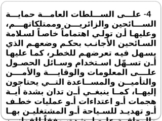 4
-
‫ة‬ ‫حماي‬ ‫ة‬ ‫العام‬ ‫لطات‬ ‫الس‬ ‫ى‬ ‫عل‬
،‫م‬ ‫وممتلكاته‬ ‫ن‬ ‫والزائري‬ ‫ائحين‬ ‫الس‬
‫المة‬ ‫لس‬ ً‫ا‬ ‫خاص‬ ً‫اهتماما‬ ‫ي‬ ‫تول‬ ‫ن‬ ‫أ‬ ‫ا‬ ‫وعليه‬
‫الذي‬ ‫م‬ ‫وضعه‬ ‫م‬ ‫بحك‬ ‫ب‬ ‫األجان‬ ‫ائحين‬ ‫الس‬
‫ا‬‫عليه‬ ‫ا‬‫كم‬ ،‫ر‬‫للخط‬ ‫م‬‫تعرضه‬ ‫ه‬‫في‬ ‫هل‬‫يس‬
‫ول‬ ‫الحص‬ ‫ائل‬ ‫وس‬ ‫تخدام‬ ‫اس‬ ‫ل‬ّ‫ه‬ ‫تس‬ ‫ن‬ ‫أ‬
‫ن‬ ‫واألم‬ ‫ة‬ ‫والوقاي‬ ‫المعلومات‬ ‫ى‬ ‫عل‬
‫يحتاجون‬ ‫ي‬ ‫الت‬ ‫اعدة‬ ‫والمس‬ ‫ن‬ ‫والتأمي‬
‫ة‬ ‫أي‬ ‫بشدة‬ ‫تدان‬ ‫ن‬ ‫أ‬ ‫ي‬ ‫ينبغ‬ ‫ا‬ ‫كم‬ ،‫ا‬ ‫إليه‬
‫ف‬ ‫خط‬ ‫عمليات‬ ‫و‬ ‫أ‬ ‫اعتداءات‬ ‫و‬ ‫أ‬ ‫هجمات‬
‫ا‬ ‫به‬ ‫ن‬ ‫المشتغلي‬ ‫و‬ ‫أ‬ ‫ياحة‬ ‫للس‬ ‫د‬ ‫تهدي‬ ‫و‬ ‫أ‬
 