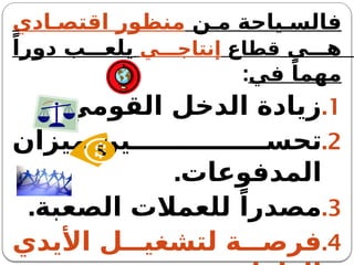 ‫ن‬ ‫م‬ ‫ياحة‬ ‫فالس‬
‫ادي‬ ‫اقتص‬ ‫منظور‬
‫ي‬ ‫ه‬
‫قطاع‬
‫ي‬ ‫إنتاج‬
ً‫دورا‬ ‫ب‬ ‫يلع‬
‫في‬ ً‫مهما‬
:
.1
.‫القومي‬ ‫الدخل‬ ‫زيادة‬
.2
‫ميزان‬ ‫ين‬ ‫تحس‬
.‫المدفوعات‬
.3
.‫الصعبة‬ ‫للعمالت‬ ً‫مصدرا‬
.4
‫األيدي‬ ‫ل‬ ‫لتشغي‬ ‫ة‬ ‫فرص‬
 