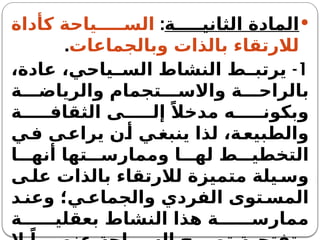 
‫ة‬ ‫الثاني‬ ‫المادة‬
:
‫كأداة‬ ‫ياحة‬ ‫الس‬
‫وبالجماعات‬ ‫بالذات‬ ‫لالرتقاء‬
.
1
-
،‫عادة‬ ،‫ياحي‬ ‫الس‬ ‫النشاط‬ ‫ط‬ ‫يرتب‬
‫ة‬ ‫والرياض‬ ‫تجمام‬ ‫واالس‬ ‫ة‬ ‫بالراح‬
‫ة‬ ‫الثقاف‬ ‫ى‬ ‫إل‬ ً‫مدخال‬ ‫ه‬ ‫وبكون‬
‫ي‬‫ف‬ ‫ى‬‫يراع‬ ‫ن‬‫أ‬ ‫ي‬‫ينبغ‬ ‫لذا‬ ،‫ة‬‫والطبيع‬
‫ا‬ ‫أنه‬ ‫تها‬ ‫وممارس‬ ‫ا‬ ‫له‬ ‫ط‬ ‫التخطي‬
‫ى‬ ‫عل‬ ‫بالذات‬ ‫لالرتقاء‬ ‫متميزة‬ ‫يلة‬ ‫وس‬
‫د‬ ‫وعن‬ ‫ي؛‬ ‫والجماع‬ ‫الفردي‬ ‫توى‬ ‫المس‬
‫ة‬ ‫بعقلي‬ ‫النشاط‬ ‫هذا‬ ‫ة‬ ‫ممارس‬
 