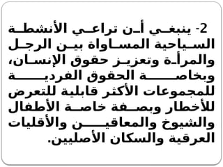 2
-
‫ة‬ ‫األنشط‬ ‫ي‬ ‫تراع‬ ‫ن‬ ‫أ‬ ‫ي‬ ‫ينبغ‬
‫ل‬ ‫الرج‬ ‫ن‬ ‫بي‬ ‫اواة‬ ‫المس‬ ‫ياحية‬ ‫الس‬
،‫ان‬ ‫اإلنس‬ ‫حقوق‬ ‫ز‬ ‫وتعزي‬ ‫ة‬ ‫والمرأ‬
‫ة‬ ‫الفردي‬ ‫الحقوق‬ ‫ة‬ ‫وبخاص‬
‫للتعرض‬ ‫قابلية‬ ‫األكثر‬ ‫للمجموعات‬
‫األطفال‬ ‫ة‬ ‫خاص‬ ‫فة‬ ‫وبص‬ ‫لألخطار‬
‫واألقليات‬ ‫ن‬ ‫والمعاقي‬ ‫والشيوخ‬
‫األصليين‬ ‫والسكان‬ ‫العرقية‬
.
 